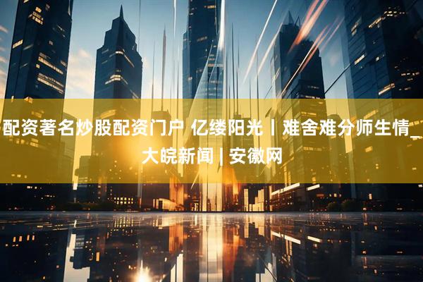 配资著名炒股配资门户 亿缕阳光丨难舍难分师生情_大皖新闻 | 安徽网