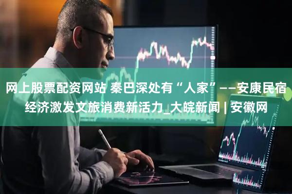 网上股票配资网站 秦巴深处有“人家”——安康民宿经济激发文旅消费新活力_大皖新闻 | 安徽网