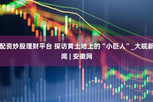 配资炒股理财平台 探访黄土地上的“小巨人”_大皖新闻 | 安徽网