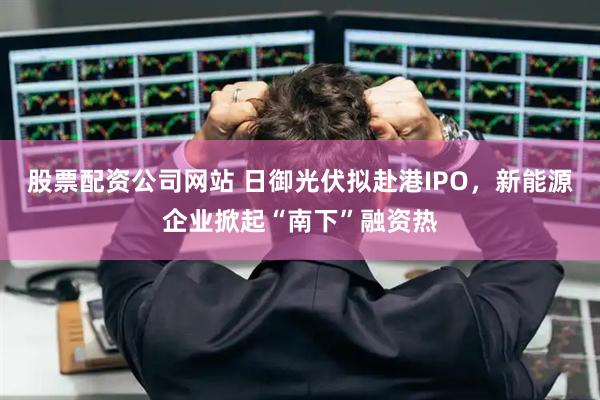 股票配资公司网站 日御光伏拟赴港IPO，新能源企业掀起“南下”融资热