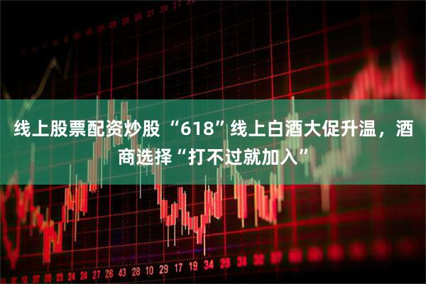 线上股票配资炒股 “618”线上白酒大促升温，酒商选择“打不过就加入”