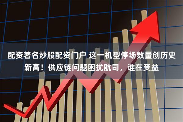 配资著名炒股配资门户 这一机型停场数量创历史新高！供应链问题困扰航司，谁在受益