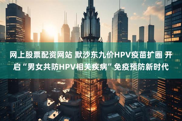 网上股票配资网站 默沙东九价HPV疫苗扩圈 开启“男女共防HPV相关疾病”免疫预防新时代