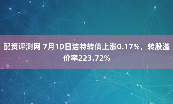 配资评测网 7月10日洁特转债上涨0.17%，转股溢价率223.72%