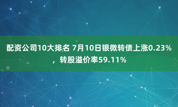配资公司10大排名 7月10日银微转债上涨0.23%，转股溢价率59.11%