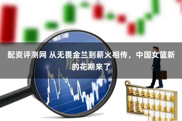 配资评测网 从无畏金兰到薪火相传，中国女篮新的花期来了