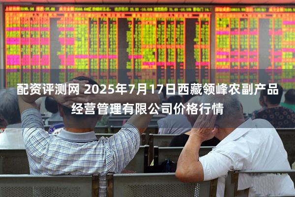 配资评测网 2025年7月17日西藏领峰农副产品经营管理有限公司价格行情
