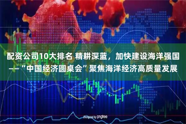 配资公司10大排名 精耕深蓝，加快建设海洋强国——“中国经济圆桌会”聚焦海洋经济高质量发展