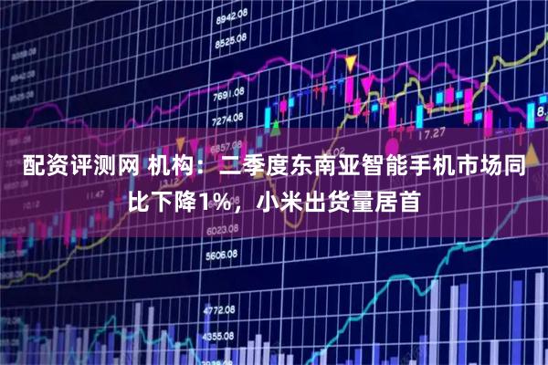 配资评测网 机构：二季度东南亚智能手机市场同比下降1%，小米出货量居首