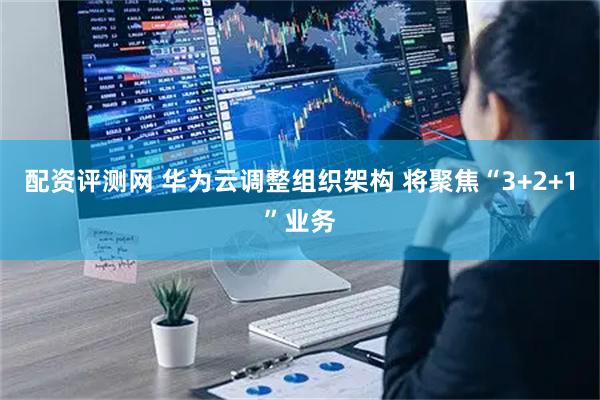 配资评测网 华为云调整组织架构 将聚焦“3+2+1”业务