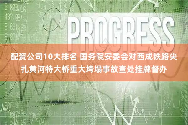 配资公司10大排名 国务院安委会对西成铁路尖扎黄河特大桥重大垮塌事故查处挂牌督办
