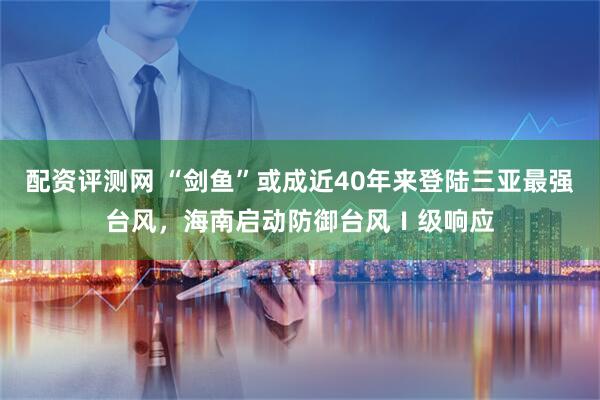 配资评测网 “剑鱼”或成近40年来登陆三亚最强台风，海南启动防御台风Ⅰ级响应