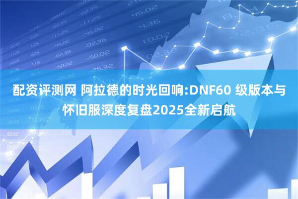 配资评测网 阿拉德的时光回响:DNF60 级版本与怀旧服深度复盘2025全新启航