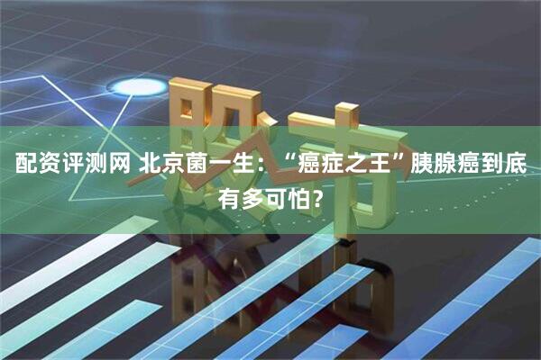 配资评测网 北京菌一生：“癌症之王”胰腺癌到底有多可怕？