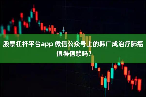 股票杠杆平台app 微信公众号上的韩广成治疗肺癌 值得信赖吗？