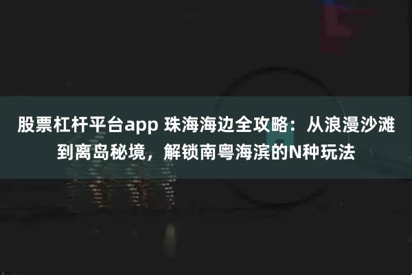 股票杠杆平台app 珠海海边全攻略：从浪漫沙滩到离岛秘境，解锁南粤海滨的N种玩法