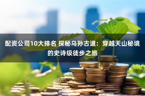 配资公司10大排名 探秘乌孙古道：穿越天山秘境的史诗级徒步之旅